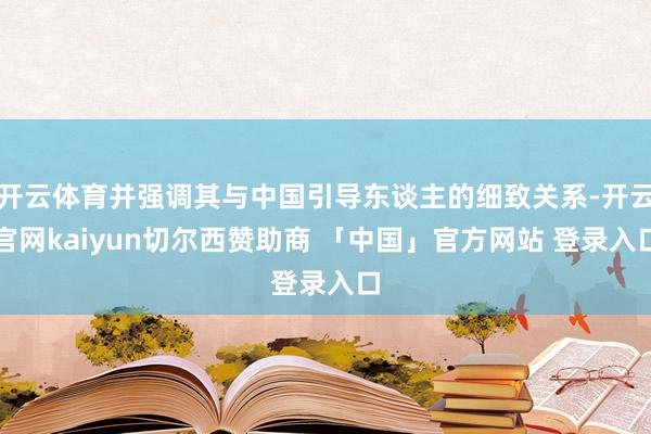 开云体育并强调其与中国引导东谈主的细致关系-开云官网kaiyun切尔西赞助商 「中国」官方网站 登录入口