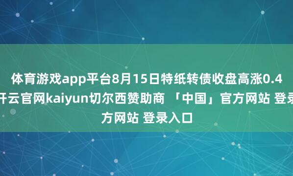 体育游戏app平台8月15日特纸转债收盘高涨0.41%-开云官网kaiyun切尔西赞助商 「中国」官方网站 登录入口