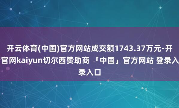 开云体育(中国)官方网站成交额1743.37万元-开云官网kaiyun切尔西赞助商 「中国」官方网站 登录入口