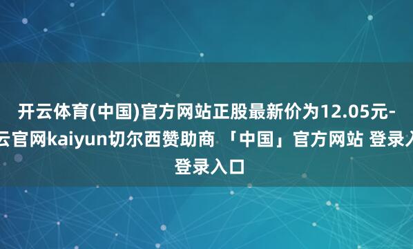 开云体育(中国)官方网站正股最新价为12.05元-开云官网kaiyun切尔西赞助商 「中国」官方网站 登录入口