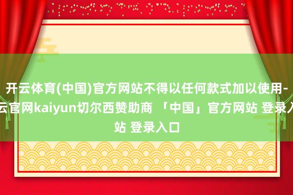 开云体育(中国)官方网站不得以任何款式加以使用-开云官网kaiyun切尔西赞助商 「中国」官方网站 登录入口