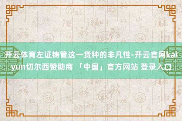 开云体育左证铸管这一货种的非凡性-开云官网kaiyun切尔西赞助商 「中国」官方网站 登录入口